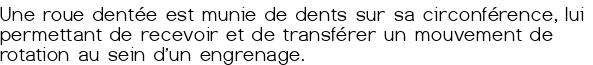  Une roue dentée est munie de dents sur sa circonférence, lui permettant de recevoir et de transférer un mouvement de rotation au sein d'un engrenage.